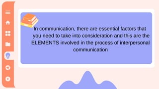 In communication, there are essential factors that you need to take
into consideration and these are the elements involved in the process
of interpersonal communication. It should have a message that should
be sent by the sender and to be received by the receiver
In communication, there are essential factors that
you need to take into consideration and this are the
ELEMENTS involved in the process of interpersonal
communication
 