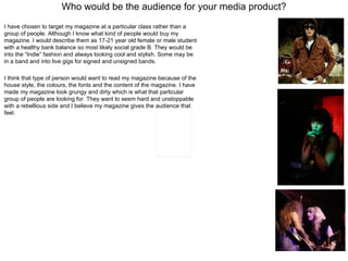 Who would be the audience for your media product? I have chosen to target my magazine at a particular class rather than a group of people. Although I know what kind of people would buy my magazine. I would describe them as 17-21 year old female or male student with a healthy bank balance so most likely social grade B. They would be into the “Indie” fashion and always looking cool and stylish. Some may be in a band and into live gigs for signed and unsigned bands.  I think that type of person would want to read my magazine because of the house style, the colours, the fonts and the content of the magazine. I have made my magazine look grungy and dirty which is what that particular group of people are looking for. They want to seem hard and unstoppable with a rebellious side and I believe my magazine gives the audience that feel.  