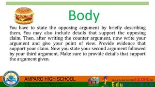 Body
You have to state the opposing argument by briefly describing
them. You may also include details that support the opposing
claim. Then, after writing the counter argument, now write your
argument and give your point of view. Provide evidence that
support your claim. Now you state your second argument followed
by your third argument. Make sure to provide details that support
the argument given.
 