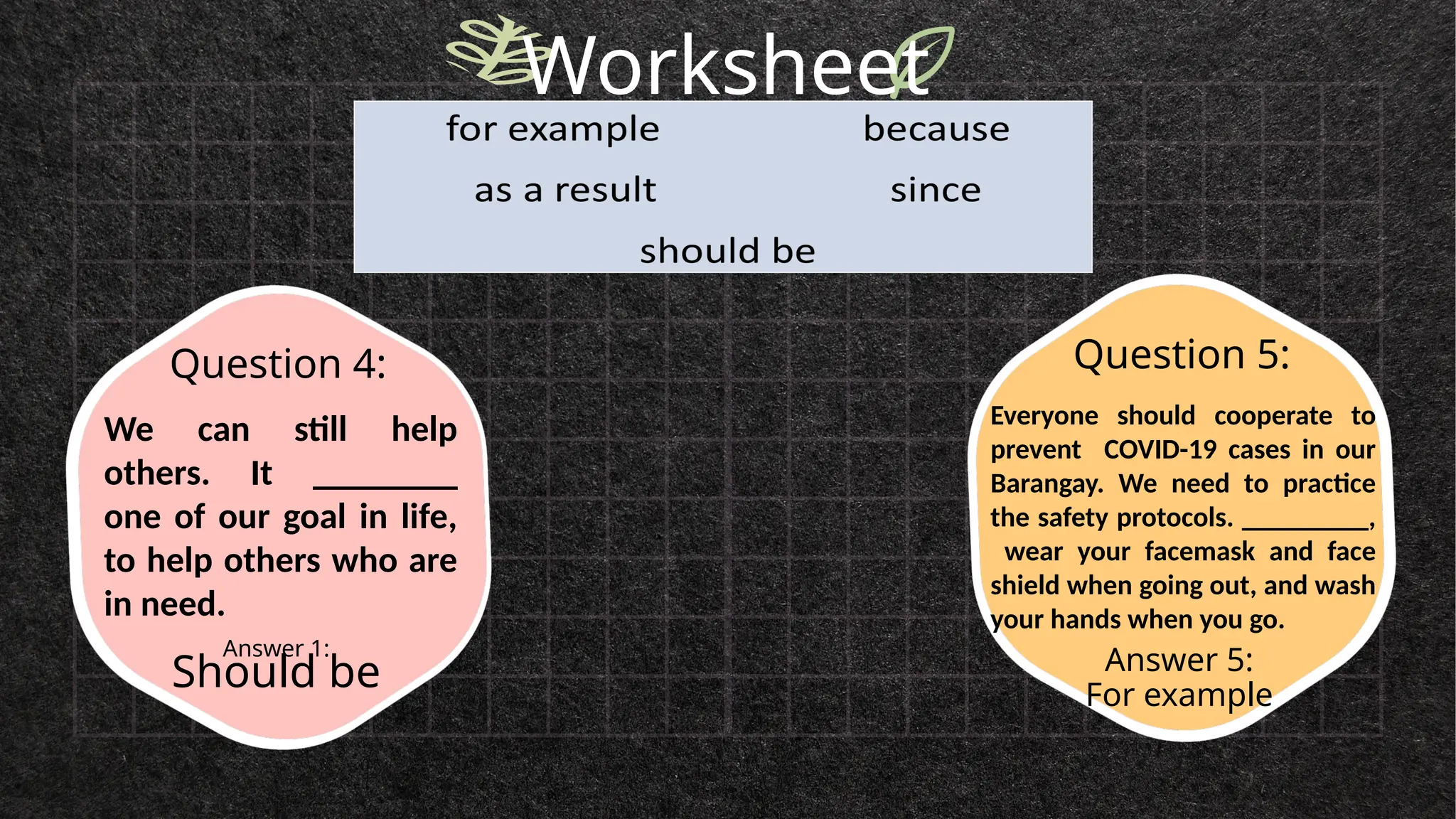 Worksheet
Answer 1:
Should be Answer 5:
For example
Question 4: Question 5:
We can still help
others. It ________
one of our goal in life,
to help others who are
in need.
Everyone should cooperate to
prevent COVID-19 cases in our
Barangay. We need to practice
the safety protocols. _________,
wear your facemask and face
shield when going out, and wash
your hands when you go.
 