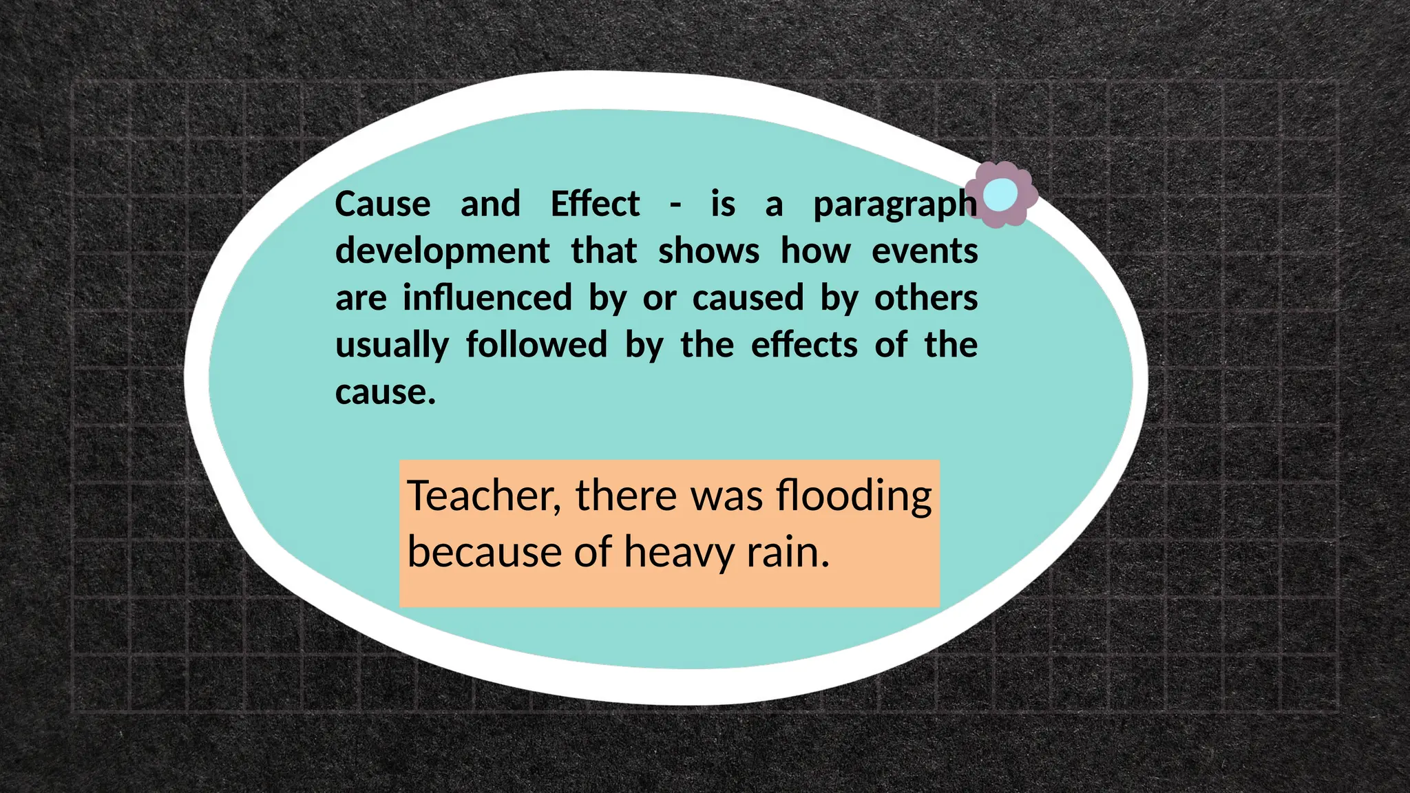 Cause and Effect - is a paragraph
development that shows how events
are influenced by or caused by others
usually followed by the effects of the
cause.
Teacher, there was flooding
because of heavy rain.
 