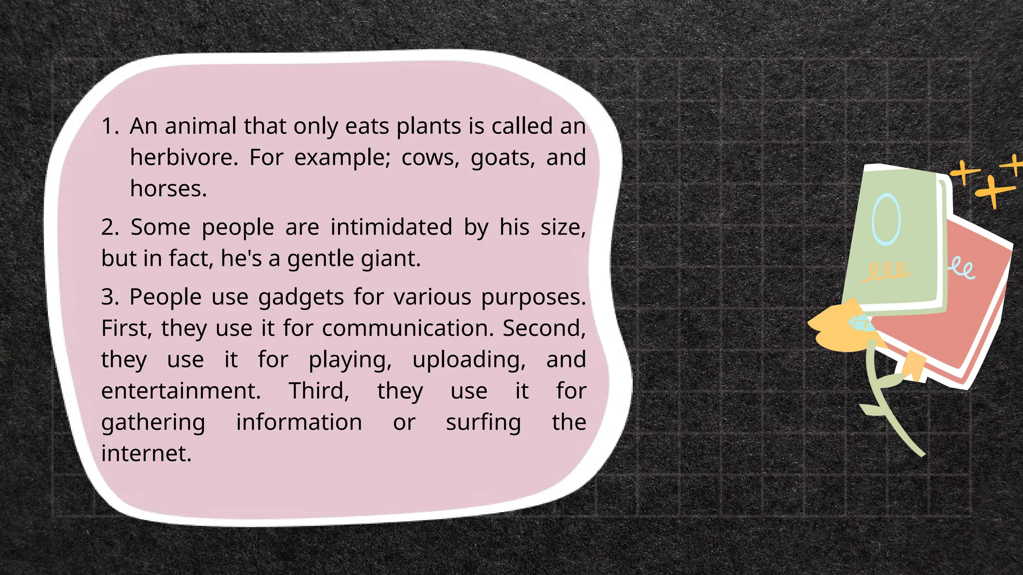 1. An animal that only eats plants is called an
herbivore. For example; cows, goats, and
horses.
2. Some people are intimidated by his size,
but in fact, he's a gentle giant.
3. People use gadgets for various purposes.
First, they use it for communication. Second,
they use it for playing, uploading, and
entertainment. Third, they use it for
gathering information or surfing the
internet.
 