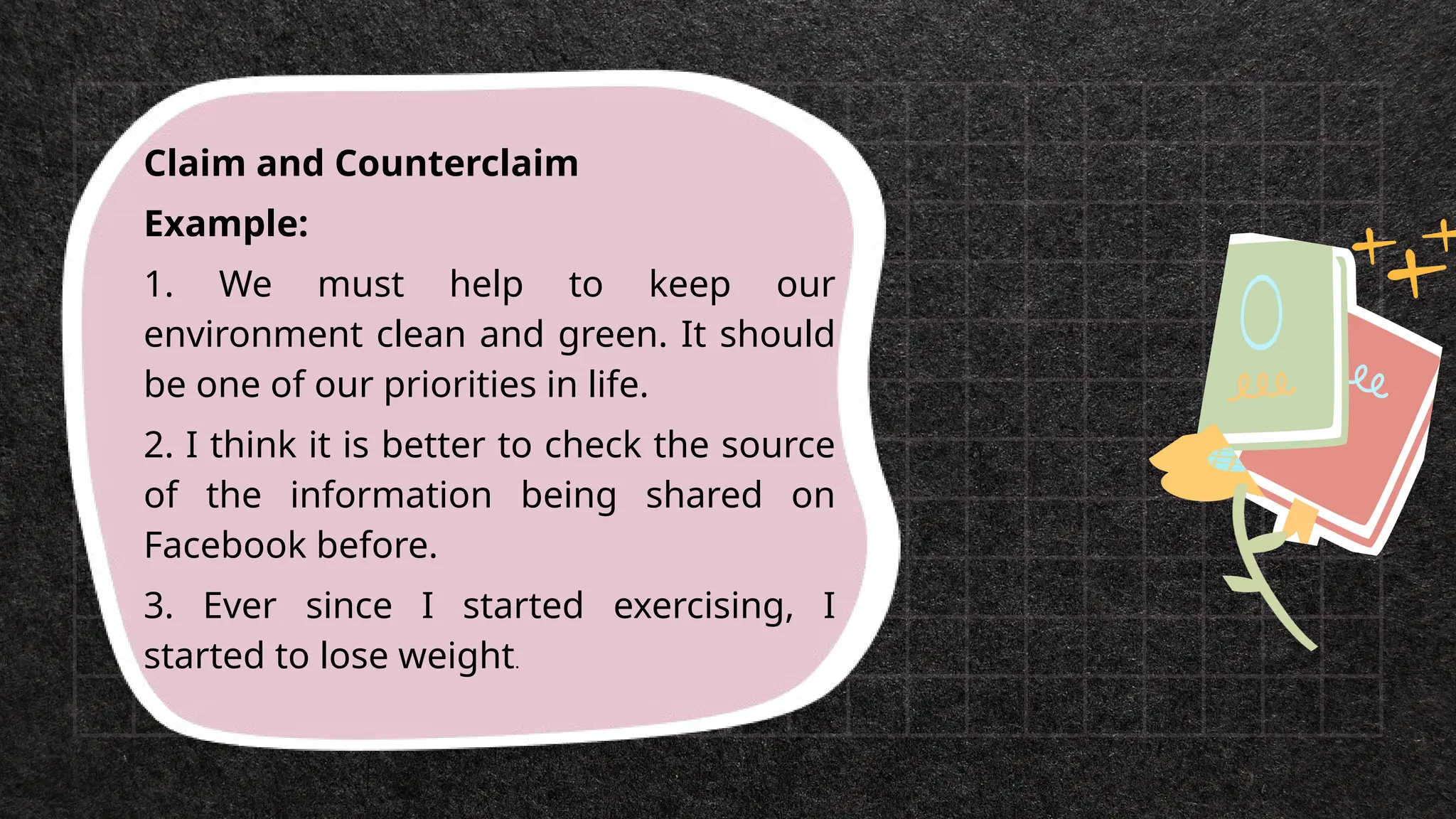 Claim and Counterclaim
Example:
1. We must help to keep our
environment clean and green. It should
be one of our priorities in life.
2. I think it is better to check the source
of the information being shared on
Facebook before.
3. Ever since I started exercising, I
started to lose weight.
 