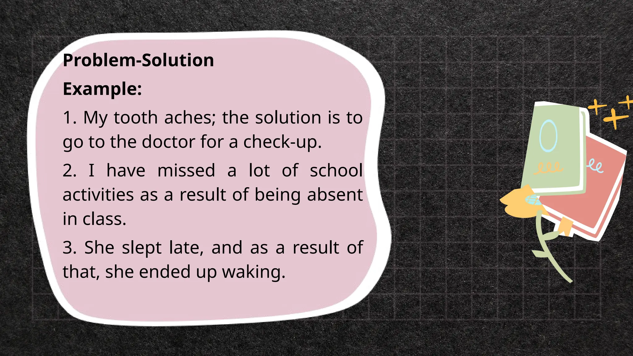 Problem-Solution
Example:
1. My tooth aches; the solution is to
go to the doctor for a check-up.
2. I have missed a lot of school
activities as a result of being absent
in class.
3. She slept late, and as a result of
that, she ended up waking.
 
