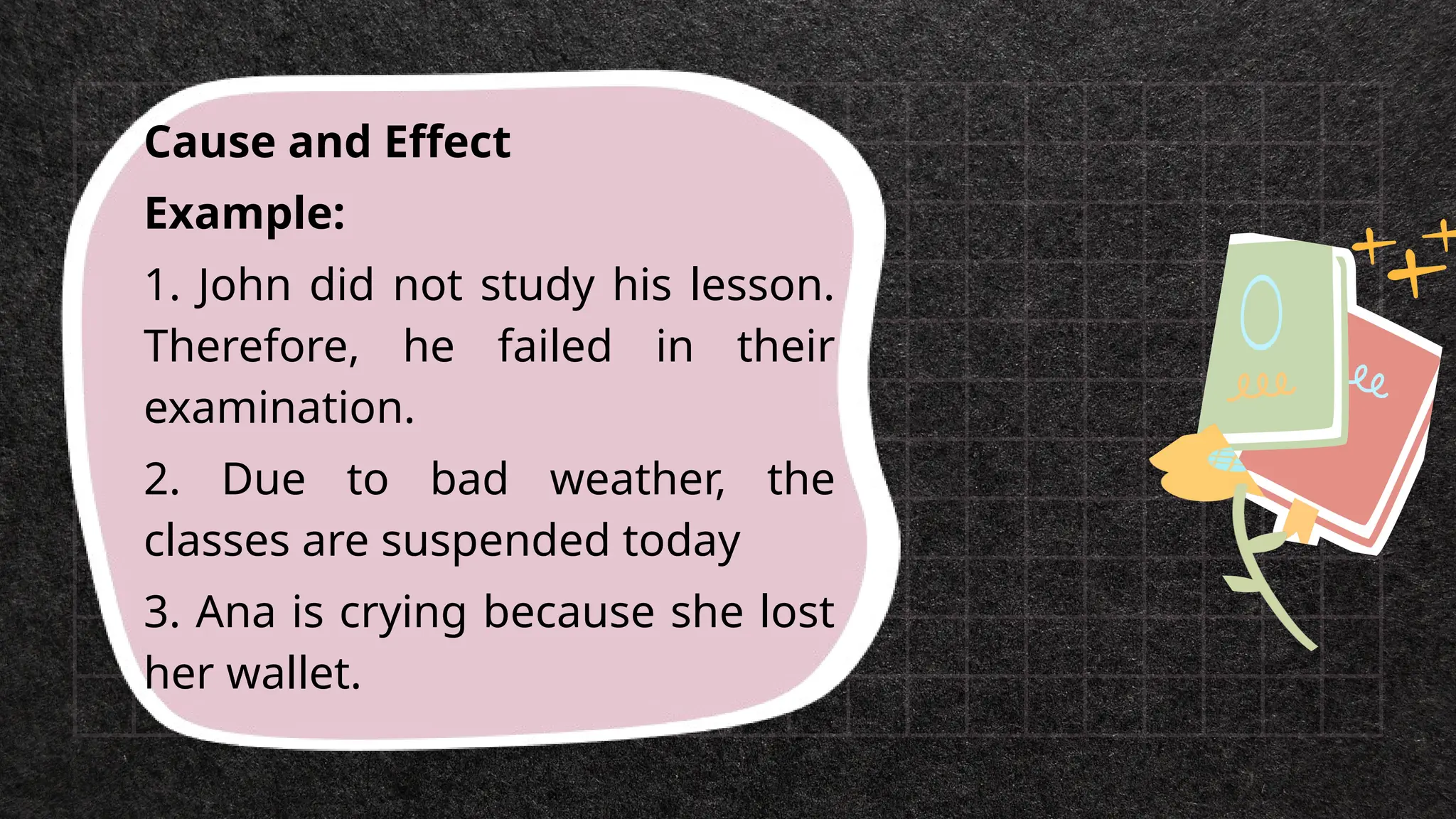Cause and Effect
Example:
1. John did not study his lesson.
Therefore, he failed in their
examination.
2. Due to bad weather, the
classes are suspended today
3. Ana is crying because she lost
her wallet.
 