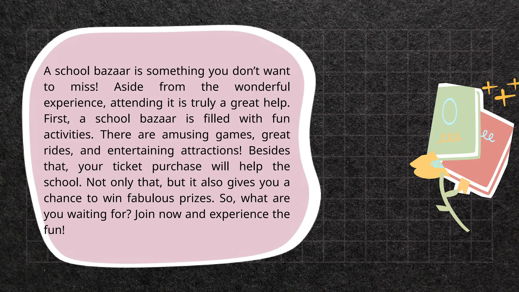 A school bazaar is something you don’t want
to miss! Aside from the wonderful
experience, attending it is truly a great help.
First, a school bazaar is filled with fun
activities. There are amusing games, great
rides, and entertaining attractions! Besides
that, your ticket purchase will help the
school. Not only that, but it also gives you a
chance to win fabulous prizes. So, what are
you waiting for? Join now and experience the
fun!
 
