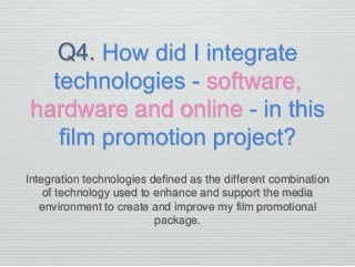 Q4.
software,
hardware and online
Integration technologies defined as the different combination
of technology used to enhance and support the media
environment to create and improve my film promotional
package.
 