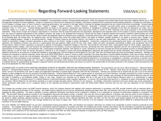 Cautionary Note Regarding Forward-Looking Statements
CAUTIONARY NOTE REGARDING FORWARD-LOOKING STATEMENTS: This presentation contains “forward-looking statements” within the meaning of the United States Private Securities Litigation Reform Act of 1995
and applicable Canadian securities legislation. Except for statements of historical fact relating to the Company, information contained herein constitutes forward-looking statements, including any information as
to the Company’s strategy, plans or future financial or operating performance, the outcome of the legal matters involving the damages assessment and any related enforcement proceedings. Forward-looking
statements are characterized by words such as “plan,” “expect”, “budget”, “target”, “project”, “intend,” “believe”, “anticipate”, “estimate” and other similar words, or statements that certain events or
conditions “may” or “will” occur. Forward-looking statements are based on the opinions, assumptions and estimates of management considered reasonable at the date the statements are made, and are
inherently subject to a variety of risks and uncertainties and other known and unknown factors that could cause actual events or results to differ materially from those projected in the forward-looking
statements. These factors include the Company’s expectations in connection with the expected production and exploration, development and expansion plans at the Company’s projects discussed herein being
met, the impact of proposed optimizations at the Company’s projects, the impact of the proposed new mining law in Brazil and the impact of general business and economic conditions, global liquidity and credit
availability on the timing of cash flows and the values of assets and liabilities based on projected future conditions, fluctuating metal prices (such as gold, copper, silver and zinc), currency exchange rates (such
as the Brazilian Real, the Chilean Peso, the Argentine Peso, and the Mexican Peso versus the United States Dollar), the impact of inflation, possible variations in ore grade or recovery rates, changes in the
Company’s hedging program, changes in accounting policies, changes in mineral resources and mineral reserves, risk related to non-core asset dispositions, risks related to metal purchase agreements, risks
related to acquisitions, changes in project parameters as plans continue to be refined, changes in project development, construction, production and commissioning time frames, risk related to joint venture
operations, the possibility of project cost overruns or unanticipated costs and expenses, higher prices for fuel, steel, power, labour and other consumables contributing to higher costs and general risks of the
mining industry, failure of plant, equipment or processes to operate as anticipated, unexpected changes in mine life, final pricing for concentrate sales, unanticipated results of future studies, seasonality and
unanticipated weather changes, costs and timing of the development of new deposits, success of exploration activities, permitting time lines, government regulation and the risk of government expropriation or
nationalization of mining operations, environmental risks, unanticipated reclamation expenses, title disputes or claims, limitations on insurance coverage and timing and possible outcome of pending litigation and
labour disputes, as well as those risk factors discussed or referred to in the Company’s current and annual Management’s Discussion and Analysis and the Annual Information Form filed with the securities
regulatory authorities in all provinces of Canada and available at www.sedar.com, and the Company’s Annual Report on Form 40-F filed with the United States Securities and Exchange Commission. Although the
Company has attempted to identify important factors that could cause actual actions, events or results to differ materially from those described in forward-looking statements, there may be other factors that
cause actions, events or results not to be anticipated, estimated or intended. There can be no assurance that forward-looking statements will prove to be accurate, as actual results and future events could differ
materially from those anticipated in such statements. The Company undertakes no obligation to update forward-looking statements if circumstances or management’s estimates, assumptions or opinions should
change, except as required by applicable law. The reader is cautioned not to place undue reliance on forward-looking statements. The forward-looking information contained herein is presented for the purpose
of assisting investors in understanding the Company’s expected financial and operational performance and results as at and for the periods ended on the dates presented in the Company’s plans and objectives and
may not be appropriate for other purposes.
CAUTIONARY NOTE TO UNITED STATES INVESTORS CONCERNING ESTIMATES OF MEASURED, INDICATED AND INFERRED MINERAL RESOURCES This presentation uses the terms “Mineral Resource”, “Measured Mineral
Resource”, “Indicated Mineral Resource” and “Inferred Mineral Resource” are defined in and required to be disclosed by National Instrument 43-101. However, these terms are not defined terms under Industry
Guide 7 and are not permitted to be used in reports and registration statements of United States companies filed with the Commission. Investors are cautioned not to assume that any part or all of the mineral
deposits in these categories will ever be converted into Mineral Reserves. “Inferred Mineral Resources” have a great amount of uncertainty as to their existence, and great uncertainty as to their economic and
legal feasibility. It cannot be assumed that all or any part of an Inferred Mineral Resource will ever be upgraded to a higher category. Under Canadian rules, estimates of Inferred Mineral Resources may not form
the basis of feasibility or pre-feasibility studies, except in rare cases. Investors are cautioned not to assume that all or any part of an Inferred Mineral Resource exists or is economically or legally
mineable. Disclosure of “contained ounces” in a Mineral Resource is permitted disclosure under Canadian regulations. In contrast, the Commission only permits U.S. companies to report mineralization that does
not constitute “Mineral Reserves” by Commission standards as in place tonnage and grade without reference to unit measures. Accordingly, information contained in this news release may not be comparable to
similar information made public by U.S. companies subject to the reporting and disclosure requirements under the United States federal securities laws and the rules and regulations of the Commission
thereunder.
The Company has included certain non-GAAP financial measures, which the Company believes that together with measures determined in accordance with IFRS, provide investors with an improved ability to
evaluate the underlying performance of the Company. Non-GAAP financial measures do not have any standardized meaning prescribed under IFRS, and therefore they may not be comparable to similar measures
employed by other companies. The data is intended to provide additional information and should not be considered in isolation or as a substitute for measures of performance prepared in accordance with
IFRS. The non-GAAP financial measures included in this management discussion and analysis include: co-product cash costs per ounce of gold produced, co-product cash costs per ounce of silver produced, co-
product cash costs per pound of copper produced, all-in sustaining co-product costs per ounce of gold produced, all-in sustaining co-product costs per ounce of silver produced, all-in sustaining co-product costs
per pound of copper produced, adjusted earnings or loss, adjusted earnings or loss per share, adjusted operating cash flows, net debt, net free cash flow, and average realized price per ounce of gold sold,
average realized price per ounce of silver sold, average realized price per pound of copper sold. Please refer to section 14 of the Company’s third quarter MD&A filed on SEDAR for a detailed discussion of the
usefulness of the non-GAAP measures.
The terms “EBITDA” and “EBITDA Margin” do not have a standardized meaning prescribed by IFRS, and therefore the Company’s definitions are unlikely to be comparable to similar measures presented by other
companies. The Company believes that in addition to conventional measures prepared in accordance with IFRS, the Company and certain investors and analysts use this information to evaluate the Company’s
performance. In particular, management uses these measures for internal valuation for the period and to assist with planning and forecasting of future operations. The presentation of EBITDA and EBITDA Margin
is not meant to be a substitute for the information presented in accordance with IFRS, but rather should be evaluated in conjunction with such IFRS measures.
The information presented herein was approved by management of Yamana on February 16, 2017.
All amounts are expressed in United States dollars unless otherwise indicated.
2
 