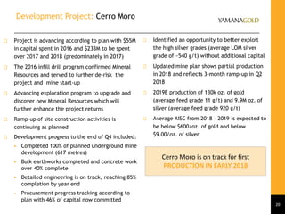 Development Project: Cerro Moro
 Project is advancing according to plan with $55M
in capital spent in 2016 and $233M to be spent
over 2017 and 2018 (predominately in 2017)
 The 2016 infill drill program confirmed Mineral
Resources and served to further de-risk the
project and mine start-up
 Advancing exploration program to upgrade and
discover new Mineral Resources which will
further enhance the project returns
 Ramp-up of site construction activities is
continuing as planned
 Development progress to the end of Q4 included:
 Completed 100% of planned underground mine
development (617 metres)
 Bulk earthworks completed and concrete work
over 40% complete
 Detailed engineering is on track, reaching 85%
completion by year end
 Procurement progress tracking according to
plan with 46% of capital now committed
20
Cerro Moro is on track for first
PRODUCTION IN EARLY 2018
 Identified an opportunity to better exploit
the high silver grades (average LOM silver
grade of ~540 g/t) without additional capital
 Updated mine plan shows partial production
in 2018 and reflects 3-month ramp-up in Q2
2018
 2019E production of 130k oz. of gold
(average feed grade 11 g/t) and 9.9M oz. of
silver (average feed grade 920 g/t)
 Average AISC from 2018 – 2019 is expected to
be below $600/oz. of gold and below
$9.00/oz. of silver
 