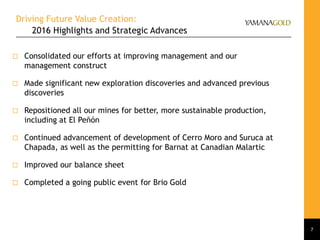 Driving Future Value Creation:
2016 Highlights and Strategic Advances
7
 Consolidated our efforts at improving management and our
management construct
 Made significant new exploration discoveries and advanced previous
discoveries
 Repositioned all our mines for better, more sustainable production,
including at El Peñón
 Continued advancement of development of Cerro Moro and Suruca at
Chapada, as well as the permitting for Barnat at Canadian Malartic
 Improved our balance sheet
 Completed a going public event for Brio Gold
 