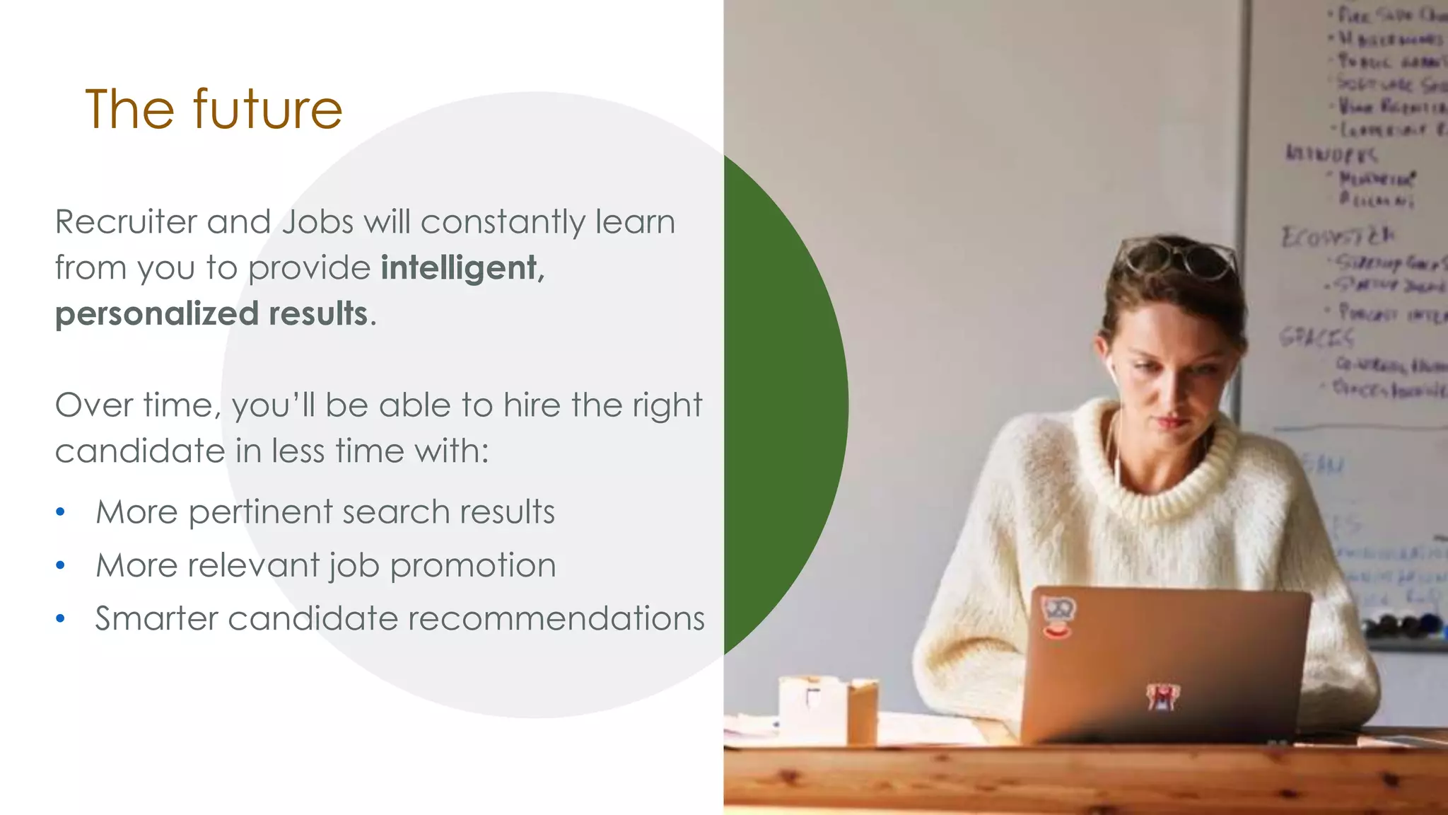 The future
Recruiter and Jobs will constantly learn
from you to provide intelligent,
personalized results.
Over time, you’ll be able to hire the right
candidate in less time with:
• More pertinent search results
• More relevant job promotion
• Smarter candidate recommendations
 