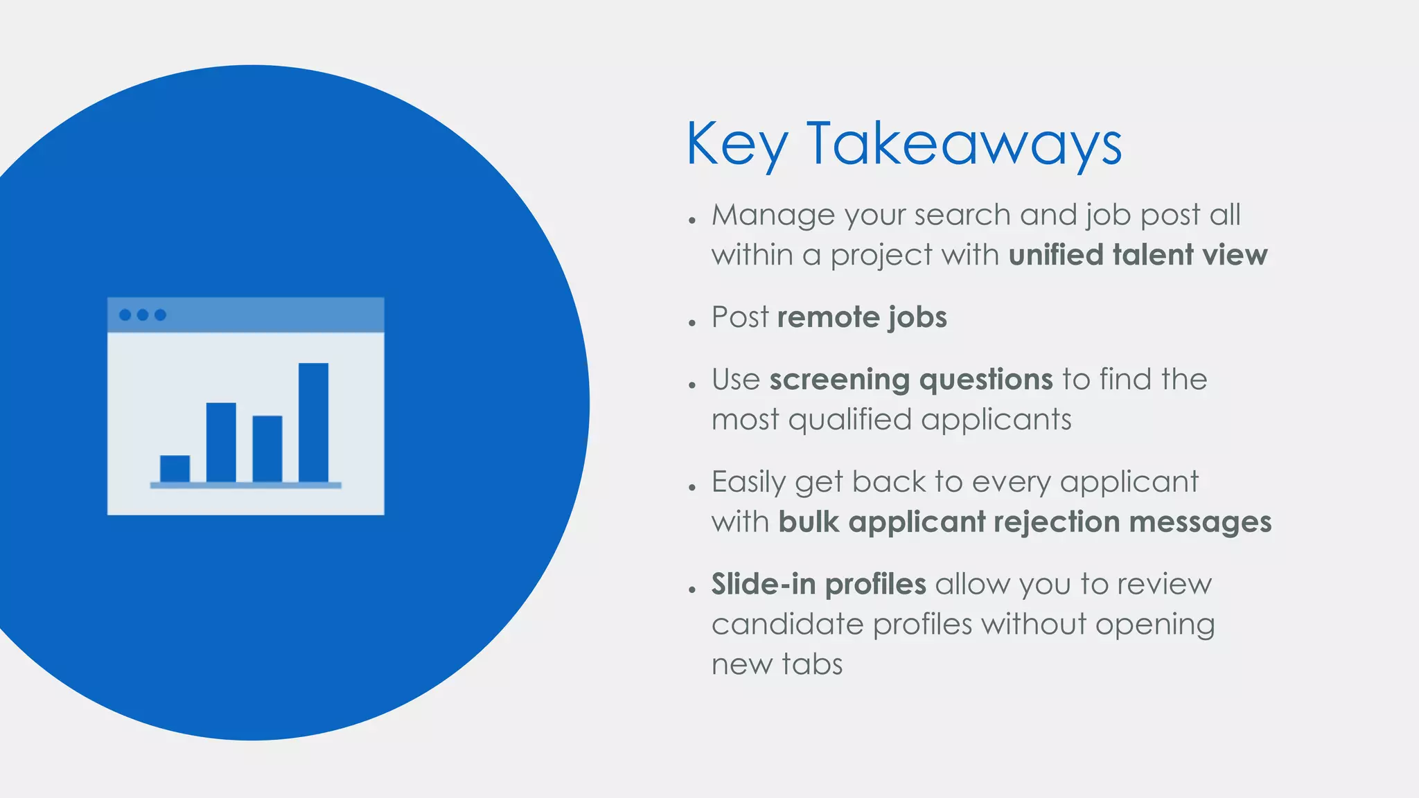 Key Takeaways
● Manage your search and job post all
within a project with unified talent view
● Post remote jobs
● Use screening questions to find the
most qualified applicants
● Easily get back to every applicant
with bulk applicant rejection messages
● Slide-in profiles allow you to review
candidate profiles without opening
new tabs
 