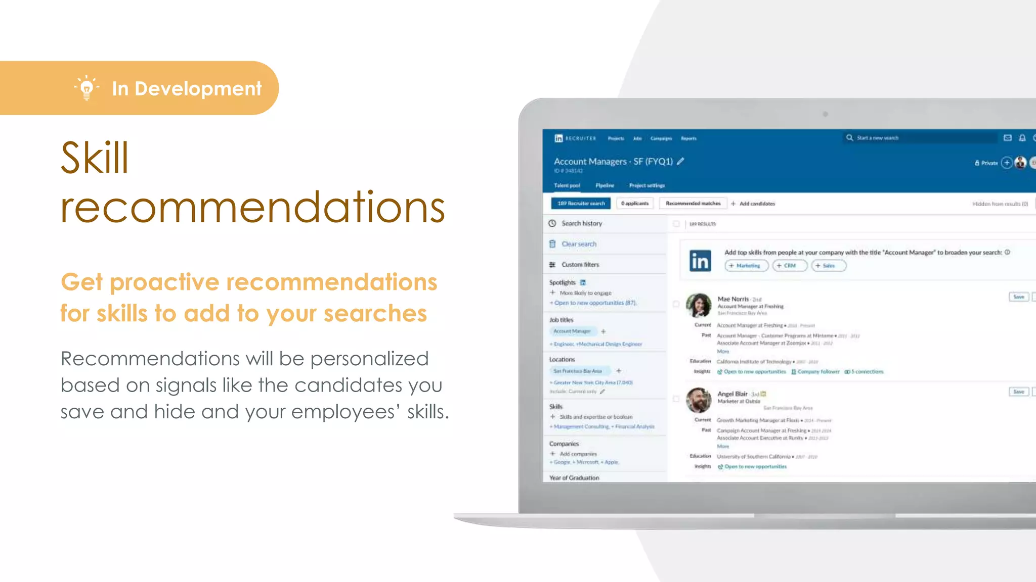 Skill
recommendations
Get proactive recommendations
for skills to add to your searches
Recommendations will be personalized
based on signals like the candidates you
save and hide and your employees’ skills.
In Development
 