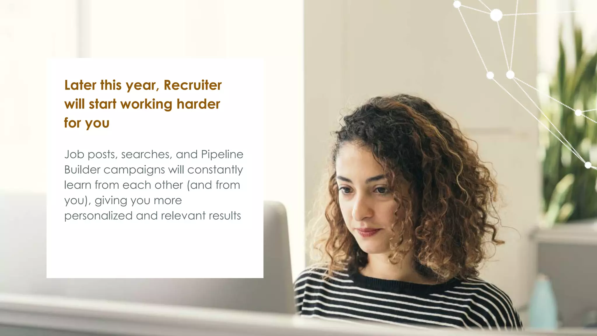 Job posts, searches, and Pipeline
Builder campaigns will constantly
learn from each other (and from
you), giving you more
personalized and relevant results
Later this year, Recruiter
will start working harder
for you
 