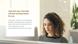Job posts, searches, and Pipeline
Builder campaigns will constantly
learn from each other (and from
you), giving you more
personalized and relevant results
Later this year, Recruiter
will start working harder
for you
 
