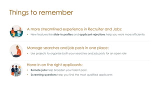 Things to remember
A more streamlined experience in Recruiter and Jobs:
• New features like slide-in profiles and applicant rejections help you work more efficiently
Hone in on the right applicants:
• Remote jobs help broaden your talent pool
• Screening questions help you find the most qualified applicants
Manage searches and job posts in one place:
• Use projects to organize both your searches and job posts for an open role
 
