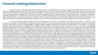 Forward-Looking Statements
Statements made in this presentation include statements that are forward-looking or that express management’s beliefs, expectations or hopes and
are forward-looking statements under the Private Securities Litigation Reform Act of 1995. These statements include, among other things, our future financial
performance and results, business strategy, plans, goals and objectives, including certain outlook, business trends, our dividend and share repurchase programs,
our future leverage ratio, our expectation of future macroeconomic conditions and other statements that are not historical facts, including our expectations
regarding volume growth, and benefits to gross margins; and our expectations regarding our future growth, including growth in sales and earnings per share; as
well as statements about the expected timing and completion of the proposed transaction with Jetro Restaurant Depot and the anticipated benefits of such
proposed transaction, including estimated synergies, and plans, impact on Sysco and expectations for Sysco after completion of the proposed transaction.
Such forward-looking statements reflect the views of management at the time such statements are made and are subject to a number of risks,
uncertainties, estimates, and assumptions, including those outside of Sysco’s control. Risks and uncertainties include without limitation: the impact of geopolitical,
economic and market conditions and developments, including changes in global trade policies and tariffs and foreign conflicts; risks related to our business
initiatives; periods of significant or prolonged inflation or deflation and their impact on our product costs, volume, foot traffic to our customers, and profitability
generally; risks related to our efforts to implement our transformation and business process modernization initiatives and our ability to meet our other long-term
strategic objectives; risks of interruption of supplies and increase in product costs; risks related to changes in consumer eating habits; and impact of natural
disasters or adverse weather conditions, public health crises, adverse publicity or lack of confidence in our products, and product liability claims as well as risks
and uncertainties associated with our proposed transaction with Jetro Restaurant Depot, including but not limited to, the occurrence of any event, change or other
circumstances that could give rise to the right of either or both parties to terminate the merger agreement; the risk that regulatory approvals may not be obtained
or other closing conditions may not be satisfied in a timely manner or at all, as well as the risk that regulatory approvals are obtained subject to conditions that are
not anticipated; the risk of other delays in closing the proposed transaction; the possibility that any of the anticipated benefits and projected synergies of the
proposed transaction will not be realized or will not be realized within the expected time period; and the risk that the proposed transaction and its announcement
could have an adverse effect on the market price of the common stock of Sysco. Should one or more of these risks or uncertainties materialize, or underlying
assumptions prove incorrect, actual results may vary materially from those indicated in our forward-looking statements. New risks emerge from time to time and it
is not possible for our management to predict all risks, nor can we assess the impact of all factors on our business or the extent to which any factor, or
combination of factors, may cause actual results to differ materially from those contained in, or implied by, any forward-looking statements. Therefore, you should
not place undue reliance on any of the forward-looking statements contained herein. For more information on these risks and other concerning factors that could
cause actual results to differ from those expressed or forecasted, see our Annual Reports on Form 10-K, Quarterly Reports on Form 10-Q, and other filings with
the SEC. We do not undertake to update our forward-looking statements, except as required by applicable law.
2
 