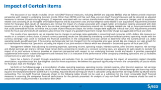 Impact of Certain Items
27
The discussion of our results includes certain non-GAAP financial measures, including EBITDA and adjusted EBITDA, that we believe provide important
perspective with respect to underlying business trends. Other than EBITDA and free cash flow, any non-GAAP financial measures will be denoted as adjusted
measures to remove (1) restructuring charges; (2) expenses associated with our various transformation initiatives; (3) severance charges; and (4) acquisition-
related costs consisting of: (a) intangible amortization expense and (b) acquisition costs and due diligence costs related to our acquisitions. Adjustments provided
herein for fiscal year 2026 results of operations also remove the impact of a charge associated with a legal matter, amortization expense associated with debt
issuance costs on a bridge loan facility, and a loss on deal contingent rate lock transactions entered into to mitigate interest rate risk on future permanent debt
that could potentially be issued to finance the purchase of Jetro Restaurant Depot. No similar charges were applicable in fiscal year 2025. Adjustments provided
herein for fiscal year 2025 results of operations also remove the impact of a goodwill impairment charge. No similar charge was applicable in fiscal year 2026.
The results of our operations can be impacted due to changes in exchange rates applicable in converting local currencies to U.S. dollars. We measure our
results on a constant currency basis. Constant currency operating results are calculated by translating current-period local currency operating results with the
currency exchange rates used to translate the financial statements in the comparable prior-year period to determine what the current-period U.S. dollar
operating results would have been if the currency exchange rate had not changed from the comparable prior-year period. We also measure our sales growth for
our International Foodservice Operations excluding the impact of our joint venture in Mexico which was divested in the second quarter of fiscal year 2025.
Management believes that adjusting its operating expenses, operating income, operating margin, interest expense, other (income) expense, net earnings
and diluted earnings per share to remove these Certain Items, presenting its results on a constant currency basis, and adjusting its sales results to exclude the
impact of its joint venture in Mexico provides an important perspective with respect to our underlying business trends and results. It provides meaningful
supplemental information to both management and investors that (1) is indicative of the performance of the company’s underlying operations and (2) facilitates
comparisons on a year-over-year basis.
Sysco has a history of growth through acquisitions and excludes from its non-GAAP financial measures the impact of acquisition-related intangible
amortization, acquisition costs and due-diligence costs for those acquisitions. We believe this approach significantly enhances the comparability of Sysco’s results
for fiscal year 2026 and fiscal year 2025.
Set forth on the following page is a reconciliation of sales, operating expenses, operating income, interest expense, other (income) expense, net earnings
and diluted earnings per share to adjusted results for these measures for the periods presented. Individual components of diluted earnings per share may not be
equal to the total presented when added due to rounding. Adjusted diluted earnings per share is calculated using adjusted net earnings divided by diluted shares
outstanding. The non-GAAP financial measures shown in the following tables should not be used as a substitute for the most comparable GAAP financial
measures in assessing the company’s financial performance for the periods presented. An analysis of any non-GAAP financial measure should be used in
conjunction with results presented in accordance with GAAP.
 