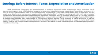 Earnings Before Interest, Taxes, Depreciation and Amortization
42
EBITDA represents net earnings (loss) plus (i) interest expense, (ii) income tax expense and benefit, (iii) depreciation and (iv) amortization. The net
earnings (loss) component of our EBITDA calculation is impacted by Certain Items that we do not consider representative of our underlying performance. As a
result, in the non-GAAP reconciliations below for each period presented, adjusted EBITDA is computed as EBITDA plus the impact of Certain Items, excluding
certain items related to interest expense, income taxes, depreciation and amortization. Sysco's management considers growth in this metric to be a measure of
overall financial performance that provides useful information to management and investors about the profitability of the business, as it facilitates comparison
of performance on a consistent basis from period to period by providing a measurement of recurring factors and trends affecting our business. Additionally, it is
a commonly used component metric used to inform on capital structure decisions. Adjusted EBITDA should not be used as a substitute for the most
comparable GAAP financial measure in assessing the company’s financial performance for the periods presented. An analysis of any non-GAAP financial
measure should be used in conjunction with results presented in accordance with GAAP. In the tables that follow, adjusted EBITDA for each period presented is
reconciled to net earnings.
 