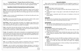 Learning Outcome 2 - Prepare Desserts and Sweet Sauces
There are a wide variety of ingredients that may be used in the preparation and
cooking of cold and hot desserts. Some of the most common ingredients include:
Ingredients Needed in Preparing Desserts and Sweet Sauces
Sugar - the common element linking virtually all desserts is sugar. It may be used to
sprinkle over fruit, beaten into egg yolks for custard or into whites for a meringue.
Many desserts use sugar syrup, which involves boiling sugar and water to the desired
temperature.
Gelatin - used to set many cold molded desserts. It is the basis for jellies and is also
used to set creams and mousses.
Egg Yolks - may be mixed with flavorings, sugar and cream or milk to make custard
or they may be whisked together over hot water to create a sabayon.
Egg Whites - when raw egg whites are beaten, air is trapped in the mixture in the
form of bubbles. Egg whites beaten to soft peaks will support soufflés and mousses
while whites beaten to firm peaks are suitable for meringues.
Fruit - ripe perfect fruit provides the basis for many desserts, with very little effort
needed to make an attractive colorful display. Fruit may be pureed, baked or poached
and can then be used for pies, soufflés and puddings.
Cream - this ingredient is often used as a decoration or accompaniment for both cold
and hot desserts but may also be used as one of the recipe ingredients. Whipped cream
may also be used as an effective layer for trifle. Cream may be combined with rice,
sugar and milk to make a delicious rice pudding.
Batters - this simple mixture of flour and water is used to make crepes and pancakes.
Batter is also used to coat fruit for fritters.
Nuts - are available whole, ground, roasted or caramelized. They are an important
part of dessert cookery as they provide flavor for creams and ice creams.
Chocolate - may be melted to easily blend into fillings and batters. It can also be
poured over desserts such as cakes and puddings. When melted chocolate is cooled it
can be shaped and molded into many attractive decorations.
QUALITY POINTS
Many recipes will specify the type and quality of the ingredients required. It is
important that you observe these requirements if you are to achieve quality desserts.
SUGAR
❖ Granulated sugar is used in most recipes.
❖ Castor sugar is best for meringues and some cakes because it dissolves more
easily.
❖ Confectioner's sugar or icing sugar is used mostly for dusting the tops of
desserts.
❖ Brown sugar is commonly used in hot sauce as it produces a lovely rich
caramel flavor.
GELATIN
❖ Many desserts are prepared using commercial leaf or powdered gelatin.
❖ Gelatins may be plain or flavored and colored for effect.
EGGYOLKS
❖ Take eggs out of the refrigerator prior to use so they are at room temperature.
This way they will whisk up better and incorporate more air.
EGGWHITES
❖ Egg whites should be fresh and grade a quality.
❖ They may be purchased in bulk frozen, or you may freeze them in small
quantities if you have excess.
❖ If egg whites have not been cleanly divided and contain traces of yolk, they
will not whip up to satisfactory foam. A pinch of salt helps the whites to whip
up better.
CREAM
❖ The characteristics of cream will differ according to whether it is pure cream,
double cream, reduced cream or cream that has had a stabilizer or gelatin
added to it to make the texture seem thicker and improve the whipping
qualities.
❖ Creams vary in taste and texture so choose according to recipe specifications.
❖ Used only pasteurized cream.
❖ Pay particular attention to use-by dates.
5 6
 