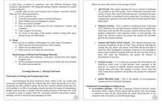 or hard forms, as sheets or containers, and with different thickness, light
resistance, and flexibility. The filling and sealing of plastic containers are similar
to glass containers.
Flexible films are the most common form of plastic. Generally, flexible
films have the following properties:
▪ Cost is relatively low.
▪ Good barrier properties against moisture and gases.
▪ Heat sealable to prevent leakage of contents.
▪ Have wet and dry strength.
▪ Easy to handle and convenient for the manufacturer, retailer, and
consumer.
▪ Little weight to the product.
▪ Fit closely to the shape of the product, thereby wasting little space
during storage and distribution.
❖ Metal
Metal cans have a number of advantages over other types of containers:
▪ Metal cans provide total protection of the contents.
▪ Metal cans are tamper proof.
▪ Metal cans are convenient for presentation.
Disadvantages of Metal Food Packaging Materials
▪ heavier than other materials, except glass, and therefore have higher
transport costs
▪ the heat treatment associated with the use of metal cans is not suitable
for small-scale production.
Learning Outcome 2 - Package Food Items
Food Safety on Storing and Transporting Foods
Food Packaging has been defined by Paine (1962) as the “art science and
technology of preparing goods for transport and sale”. More specifically, it is a way
of making sure that a product reaches the end user in good condition at the least cost
to the producer. In effect, a packaging material provides the means of transporting a
product from one place to another with maximum protection at the least cost. Food
is packed in terms of quality, shelf life, microbial condition and portion control.
Spoilage of food is caused by poor packaging of food.
Below are some other factors in the spoilage of food:
a. pH of Food- This simply indicates the inverse amount of hydrogen
ion available in the food system. This is oftentimes associated with
acidity of food. Thus, foods with high amounts of hydrogen ion have
low pH and this is considered to have acidic taste. For instance, green
mangoes have generally lower pH (Ph below 4.0) and therefore have
high acidity.
b. Moisture Content – This is related to the physical state of the food
itself. Products with very high moisture could be those in liquid form,
while those with very low free moisture could be dried or frozen. This
product component is very important relative to food spoilage. The
higher the moisture content, the greater the chances for microbial
growth and chemical changes.
c. Amount and Nature of Fat Content – The chemical processes also
accelerate breakdown of fats on food. Thus, products with high fat
content like oils, butter, soft cheese, fried foods and the like tend to
spoil fast when inadequately packaged. Exposure to the atmosphere
causes rapid oxidation breaking down the fat into free fatty acids in
food. The faster the breakdown, the greater the chances of
development of rancidity.
d. Enzyme System – It is a chemical processes like fermentation and
hydrolysis which occur in high moisture food, especially in the
presence of oxygen of ambient tropical temperature. When foods
undergo these processes, they change in texture, flavor, odor and
color. Under these conditions, the product may already be considered
spoiled.
e. Initial Microbial Load – This is the number of microorganisms
already present in food prior packaging.
Classification of packaging according to use:
❖ As a primary package – This type of package is meant to directly contain
the product. Hence, it gets in direct contact with the goods. Thus, this package
is expected to meet all the requirements for safety and protection of the
consumers like tetra packs or canned food packages.
15 16
 