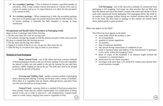 ❖ As a secondary package – This is utilized to contain a specified number of
unit packs. Thus, it may contain a dozen tetra packs or 2 dozen of tin cans or
a gross of candies and so on. Its major function is to allow for the unit packs
to be carried in bulk.
❖ As a tertiary package – When transporting in bulk, the secondary package
may have to be packed again for greater protection and for bulk transfer. Use
of tertiary package is normally for bulk transport or storage in large
warehouses.
Occupational and Health Safety Procedures in Packaging Foods
Steps on how to package meat before freezing.
1. Divide your meat into your set serving sizes
2. Get a plastic zip bag big enough to hold the portion size plus a little extra room for
the meat to expand from the freezing process.
3. Put the meat into the bag, then flatten.
4. Squeeze as much of the air as you can get out, then close the zip.
5. Date the bag so you know how long it's been in your freezer
Methods of Food Packaging
Home Canned Foods - one of the oldest and most common methods
of food packaging in homes is the use of home canning. Fruits and vegetables
are placed in glass jars and sealed in the jars by heating the jars and then
placing a rubber stopped jar top on the jar. The seals also need to be airtight
to prevent the growth of bacteria.
Freezing and Chilling Food - another common method of packaging
food is freezing and chilling. Freezing can be done with a variety of methods.
Most often, it is vegetables that are frozen, although berries and other fruits
can also lend themselves to being frozen.
Canned Foods - canning foods as a method of food processing have
been around, foods that are canned commercially are cooked prior to being
placed in the can in order to prevent E. coli contamination. Canned foods
come in a wide variety, ranging from meat to vegetables to fruit.
Foil Packaging - one of the innovative methods of commercial food
packaging is foil wrapping. Foil wraps are often pouches that are filled and
then the bottom and top of the pouch is sealed with a heat seal similar to those
used with commercial frozen packaging. Foil packaging allows the foods to
be sealed in the package without losing any residual moisture that may still
be in the food. The best foods to package in this manner are usually dried
fruits, baked goods or grain products.
What must appear on the label?
The following must appear on the label:
▪ name under which the product is sold
▪ list of ingredients
▪ quantity of certain ingredients
▪ net quantity
▪ date of minimum durability
▪ any special storage instructions or conditions of use
▪ name or business name and address of the manufacturer or packager,
or of a seller within the European Union
▪ place of origin of the foodstuff if its absence might mislead the
consumer to a material degree
▪ instructions for use where necessary
▪ beverages with more than 1.2% alcohol by volume must declare their
actual alcoholic strength
17 18
 