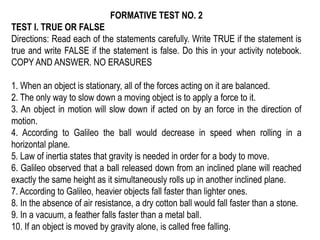 FORMATIVE TEST NO. 2
TEST I. TRUE OR FALSE
Directions: Read each of the statements carefully. Write TRUE if the statement is
true and write FALSE if the statement is false. Do this in your activity notebook.
COPY AND ANSWER. NO ERASURES
1. When an object is stationary, all of the forces acting on it are balanced.
2. The only way to slow down a moving object is to apply a force to it.
3. An object in motion will slow down if acted on by an force in the direction of
motion.
4. According to Galileo the ball would decrease in speed when rolling in a
horizontal plane.
5. Law of inertia states that gravity is needed in order for a body to move.
6. Galileo observed that a ball released down from an inclined plane will reached
exactly the same height as it simultaneously rolls up in another inclined plane.
7. According to Galileo, heavier objects fall faster than lighter ones.
8. In the absence of air resistance, a dry cotton ball would fall faster than a stone.
9. In a vacuum, a feather falls faster than a metal ball.
10. If an object is moved by gravity alone, is called free falling.
 