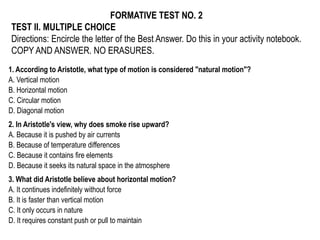 FORMATIVE TEST NO. 2
TEST II. MULTIPLE CHOICE
Directions: Encircle the letter of the Best Answer. Do this in your activity notebook.
COPY AND ANSWER. NO ERASURES.
1. According to Aristotle, what type of motion is considered "natural motion"?
A. Vertical motion
B. Horizontal motion
C. Circular motion
D. Diagonal motion
2. In Aristotle's view, why does smoke rise upward?
A. Because it is pushed by air currents
B. Because of temperature differences
C. Because it contains fire elements
D. Because it seeks its natural space in the atmosphere
3. What did Aristotle believe about horizontal motion?
A. It continues indefinitely without force
B. It is faster than vertical motion
C. It only occurs in nature
D. It requires constant push or pull to maintain
 