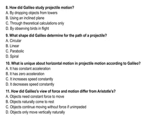 8. How did Galileo study projectile motion?
A. By dropping objects from towers
B. Using an inclined plane
C. Through theoretical calculations only
D. By observing birds in flight
9. What shape did Galileo determine for the path of a projectile?
A. Circular
B. Linear
C. Parabolic
D. Spiral
10. What is unique about horizontal motion in projectile motion according to Galileo?
A. It has constant acceleration
B. It has zero acceleration
C. It increases speed constantly
D. It decreases speed constantly
11. How did Galileo's view of force and motion differ from Aristotle's?
A. Objects need constant force to move
B. Objects naturally come to rest
C. Objects continue moving without force if unimpeded
D. Objects only move vertically naturally
 