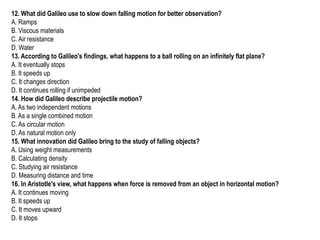 12. What did Galileo use to slow down falling motion for better observation?
A. Ramps
B. Viscous materials
C. Air resistance
D. Water
13. According to Galileo's findings, what happens to a ball rolling on an infinitely flat plane?
A. It eventually stops
B. It speeds up
C. It changes direction
D. It continues rolling if unimpeded
14. How did Galileo describe projectile motion?
A. As two independent motions
B. As a single combined motion
C. As circular motion
D. As natural motion only
15. What innovation did Galileo bring to the study of falling objects?
A. Using weight measurements
B. Calculating density
C. Studying air resistance
D. Measuring distance and time
16. In Aristotle's view, what happens when force is removed from an object in horizontal motion?
A. It continues moving
B. It speeds up
C. It moves upward
D. It stops
 