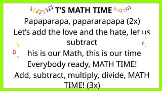 IT’S MATH TIME
Papaparapa, papararapapa (2x)
Let’s add the love and the hate, let us
subtract
This is our Math, this is our time
Everybody ready, MATH TIME!
Add, subtract, multiply, divide, MATH
TIME! (3x)
 