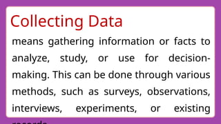 Collecting Data
means gathering information or facts to
analyze, study, or use for decision-
making. This can be done through various
methods, such as surveys, observations,
interviews, experiments, or existing
 