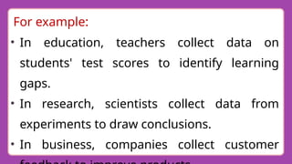 For example:
• In education, teachers collect data on
students' test scores to identify learning
gaps.
• In research, scientists collect data from
experiments to draw conclusions.
• In business, companies collect customer
 