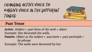 Past Tense
Active: Subject + past form of the verb + object
Example: She decorated the walls.
Passive: Object as the subject + was/were + past participle +
by-phrase
Example: The walls were decorated by her.
 