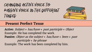 Present Perfect Tense
Active: Subject + has/have + past participle + Object
Example: He has completed the work.
Passive: Object as the subject + has/have + been + past
participle + by-phrase
Example: The work has been completed by him.
 