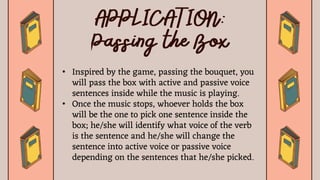 • Inspired by the game, passing the bouquet, you
will pass the box with active and passive voice
sentences inside while the music is playing.
• Once the music stops, whoever holds the box
will be the one to pick one sentence inside the
box; he/she will identify what voice of the verb
is the sentence and he/she will change the
sentence into active voice or passive voice
depending on the sentences that he/she picked.
 