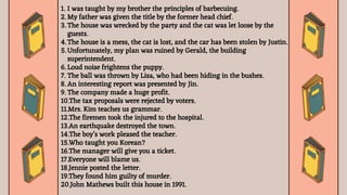 1. I was taught by my brother the principles of barbecuing.
2. My father was given the title by the former head chief.
3. The house was wrecked by the party and the cat was let loose by the
guests.
4. The house is a mess, the cat is lost, and the car has been stolen by Justin.
5. Unfortunately, my plan was ruined by Gerald, the building
superintendent.
6. Loud noise frightens the puppy.
7. The ball was thrown by Lisa, who had been hiding in the bushes.
8. An interesting report was presented by Jin.
9. The company made a huge profit.
10.The tax proposals were rejected by voters.
11.Mrs. Kim teaches us grammar.
12.The firemen took the injured to the hospital.
13.An earthquake destroyed the town.
14.The boy’s work pleased the teacher.
15.Who taught you Korean?
16.The manager will give you a ticket.
17.Everyone will blame us.
18.Jennie posted the letter.
19.They found him guilty of murder.
20.John Mathews built this house in 1991.
 