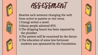 Rewrite each sentence changing the verb
from active to passive or vice versa.
1.Yoongi writes a novel.
2.Many people admired BTS.
3.The dripping faucet has been repaired by
the plumber.
4.The patient will be examined by the doctor.
5.The education of some less fortunate
students was sponsored by the Foundation.
 