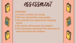 ANSWERS:
1.A novel is written by Yoongi.
2.BTS was admired by many people.
3.The plumber has repaired the dripping
faucet.
4.The doctor will examine the patient.
5.The foundation sponsored the education of
some less fortunate students.
 