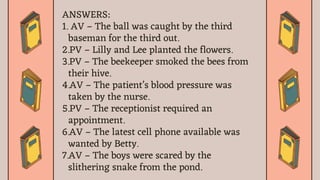 ANSWERS:
1. AV – The ball was caught by the third
baseman for the third out.
2.PV – Lilly and Lee planted the flowers.
3.PV – The beekeeper smoked the bees from
their hive.
4.AV – The patient’s blood pressure was
taken by the nurse.
5.PV – The receptionist required an
appointment.
6.AV – The latest cell phone available was
wanted by Betty.
7.AV – The boys were scared by the
slithering snake from the pond.
 