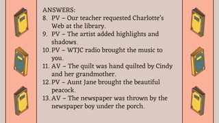 ANSWERS:
8. PV – Our teacher requested Charlotte’s
Web at the library.
9. PV – The artist added highlights and
shadows.
10. PV – WTJC radio brought the music to
you.
11. AV – The quilt was hand quilted by Cindy
and her grandmother.
12. PV – Aunt Jane brought the beautiful
peacock.
13. AV – The newspaper was thrown by the
newspaper boy under the porch.
 