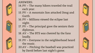 ANSWERS:
14. PV – The many hikers traveled the trail
each year.
15. PV – A mountain lion attacked Doug and
Garth.
16. PV – Millions viewed the eclipse last
night.
17. PV – The principal gave the seniors their
diplomas.
18. AV – The BTS was cheered by the fans
loudly.
19. PV – Everyone in the neighborhood heard
the music.
20.AV – Pitching the baseball was practiced
by David before last night’s game.
 
