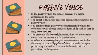 • In the passive voice, the subject receives the action
expressed in the verb.
• The object of the active sentence becomes the subject of the
passive voice.
• You can recognize passive voice expressions because the
verb phrase will always include a form of be such as am, is,
was, were, and are.
• The presence of a be-verb, however, does not necessarily
mean that the sentence is in passive voice.
• Another way to recognize passive voice sentences is that
they may include a “by-phrase” after the verb; the agent
performing the action, if names, is the object of the
preposition in this phrase.
 