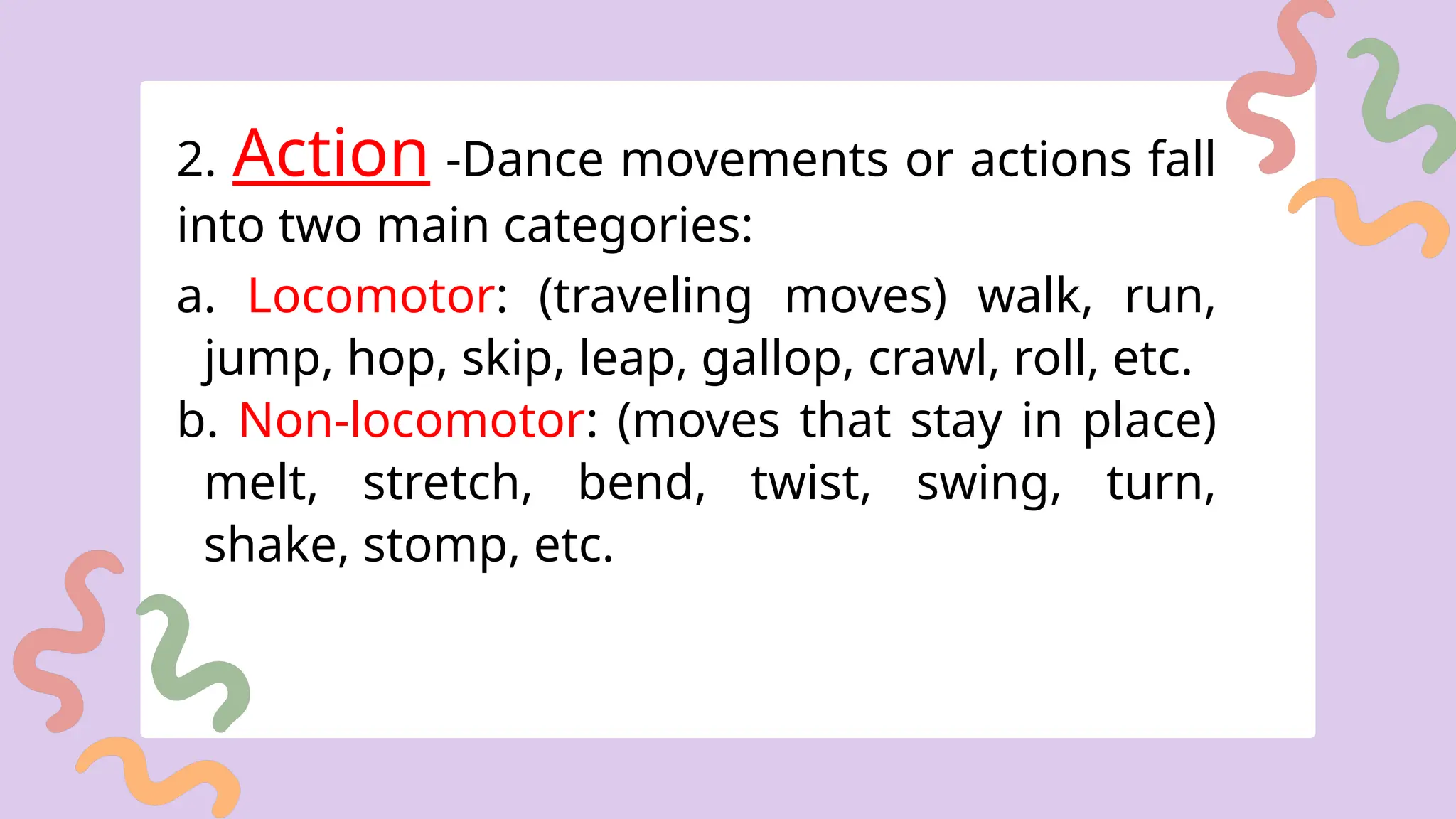 2. Action -Dance movements or actions fall
into two main categories:
a. Locomotor: (traveling moves) walk, run,
jump, hop, skip, leap, gallop, crawl, roll, etc.
b. Non-locomotor: (moves that stay in place)
melt, stretch, bend, twist, swing, turn,
shake, stomp, etc.
 