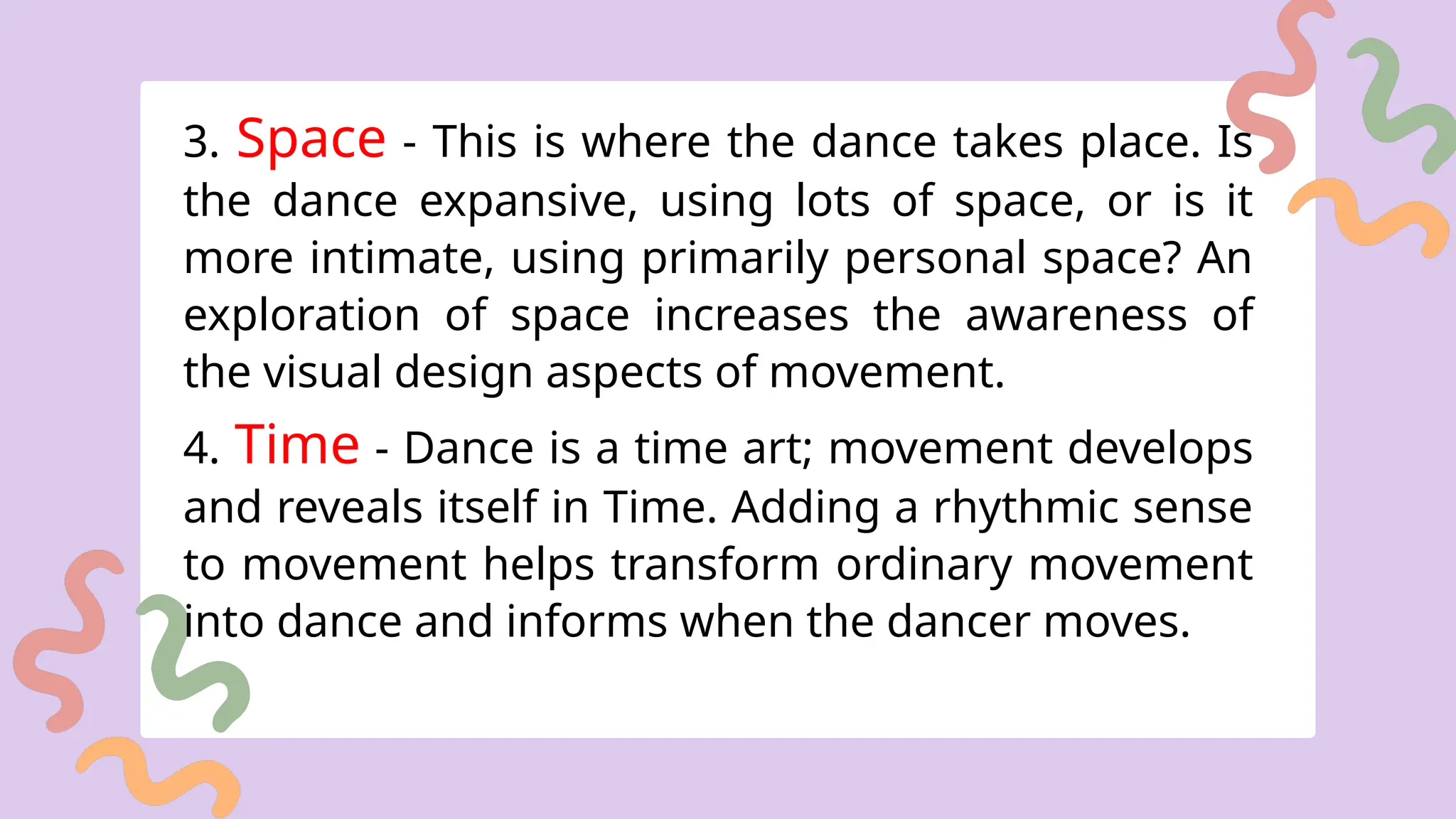 3. Space - This is where the dance takes place. Is
the dance expansive, using lots of space, or is it
more intimate, using primarily personal space? An
exploration of space increases the awareness of
the visual design aspects of movement.
4. Time - Dance is a time art; movement develops
and reveals itself in Time. Adding a rhythmic sense
to movement helps transform ordinary movement
into dance and informs when the dancer moves.
 