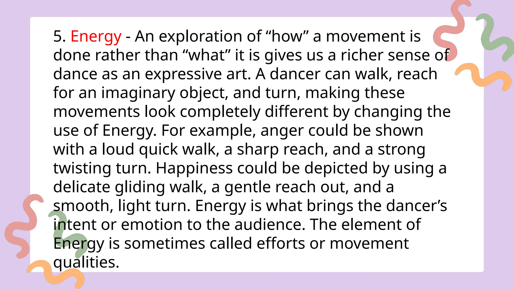 5. Energy - An exploration of “how” a movement is
done rather than “what” it is gives us a richer sense of
dance as an expressive art. A dancer can walk, reach
for an imaginary object, and turn, making these
movements look completely different by changing the
use of Energy. For example, anger could be shown
with a loud quick walk, a sharp reach, and a strong
twisting turn. Happiness could be depicted by using a
delicate gliding walk, a gentle reach out, and a
smooth, light turn. Energy is what brings the dancer’s
intent or emotion to the audience. The element of
Energy is sometimes called efforts or movement
qualities.
 