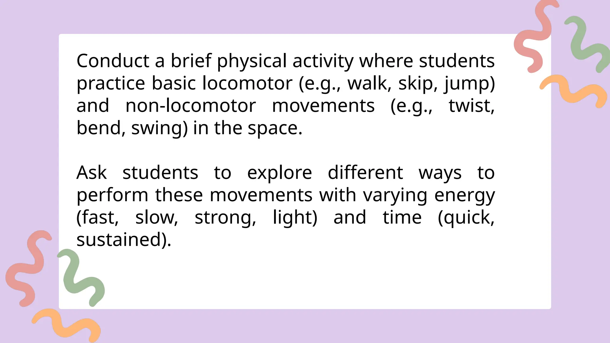 Conduct a brief physical activity where students
practice basic locomotor (e.g., walk, skip, jump)
and non-locomotor movements (e.g., twist,
bend, swing) in the space.
Ask students to explore different ways to
perform these movements with varying energy
(fast, slow, strong, light) and time (quick,
sustained).
 