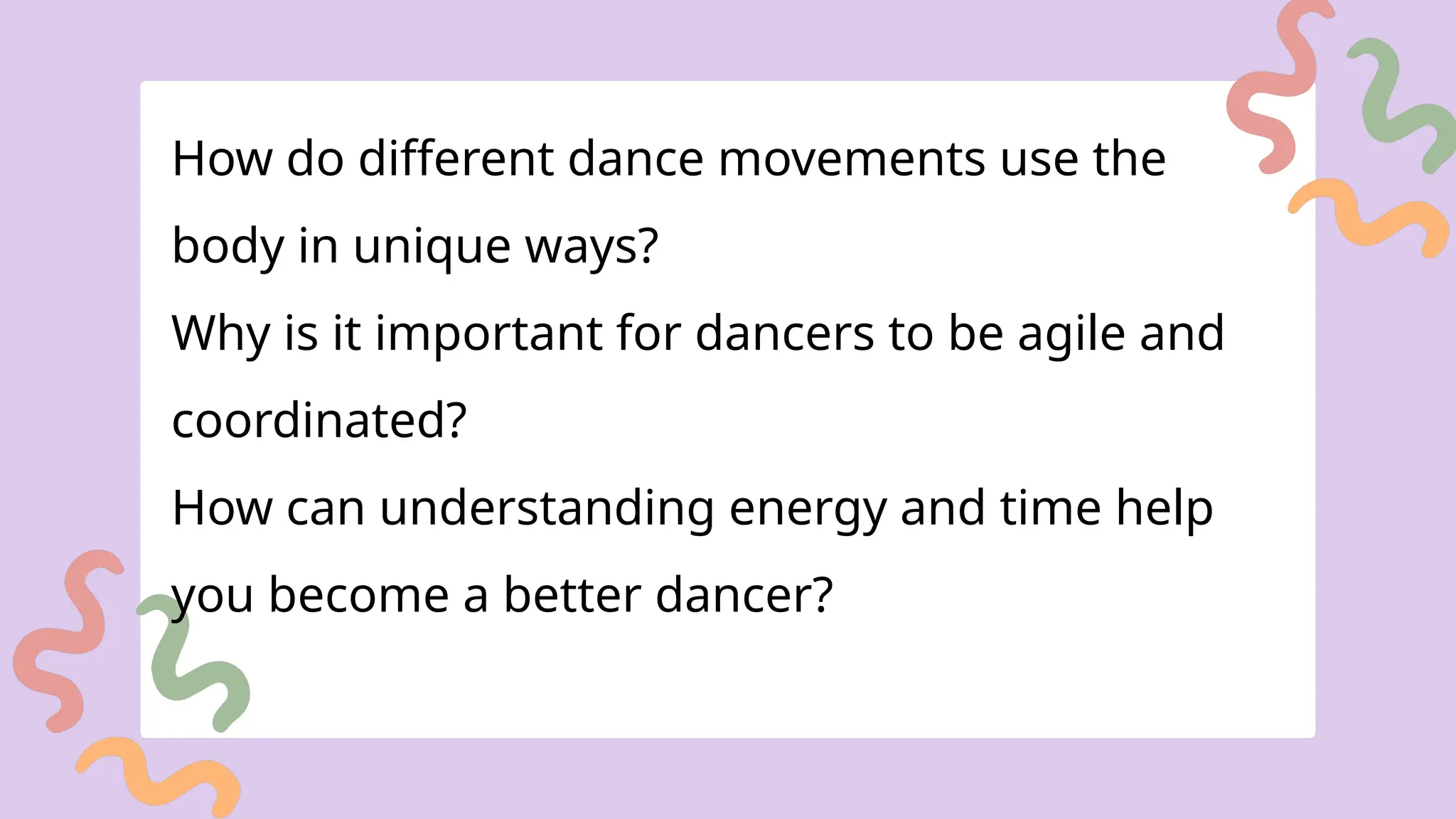 How do different dance movements use the
body in unique ways?
Why is it important for dancers to be agile and
coordinated?
How can understanding energy and time help
you become a better dancer?
 
