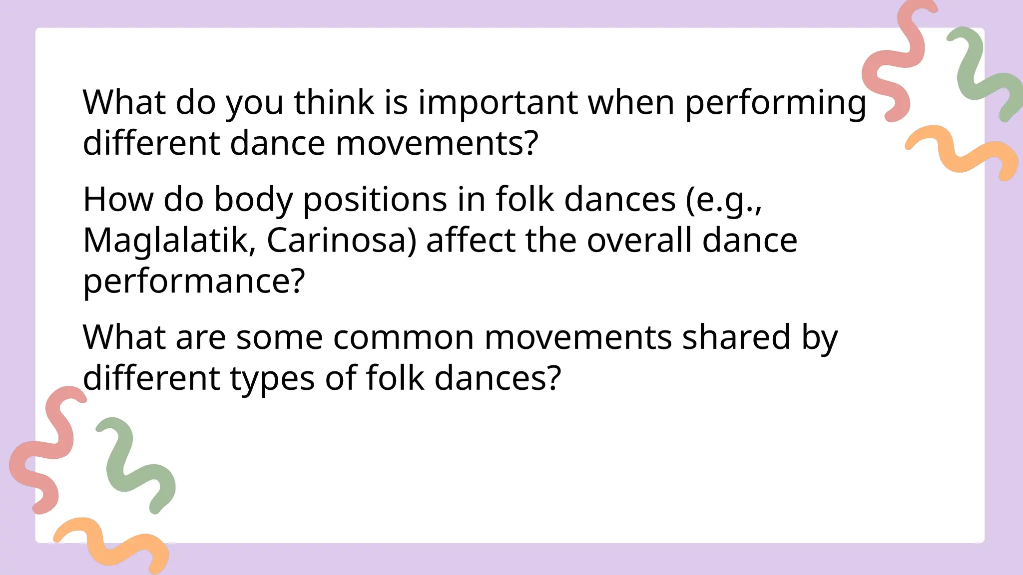 What do you think is important when performing
different dance movements?
How do body positions in folk dances (e.g.,
Maglalatik, Carinosa) affect the overall dance
performance?
What are some common movements shared by
different types of folk dances?
 