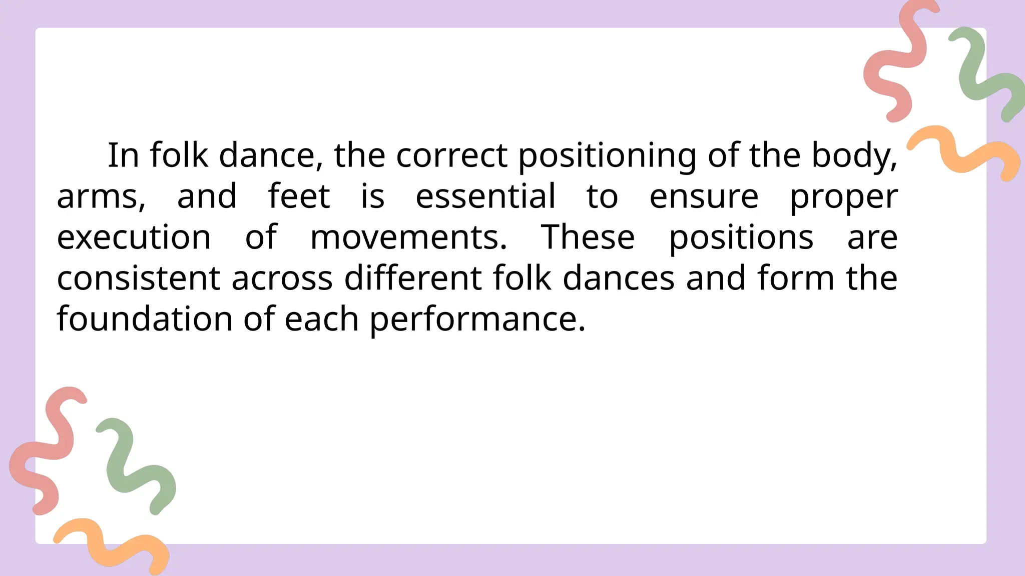 In folk dance, the correct positioning of the body,
arms, and feet is essential to ensure proper
execution of movements. These positions are
consistent across different folk dances and form the
foundation of each performance.
 